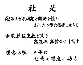 社是 弛ゆまざる研究と開発を糧にあしたを歩む技術に生きる 少数精鋭主義を貫き高能率・高賃金を目指す 理念の統一を要に社業の躍進に励む