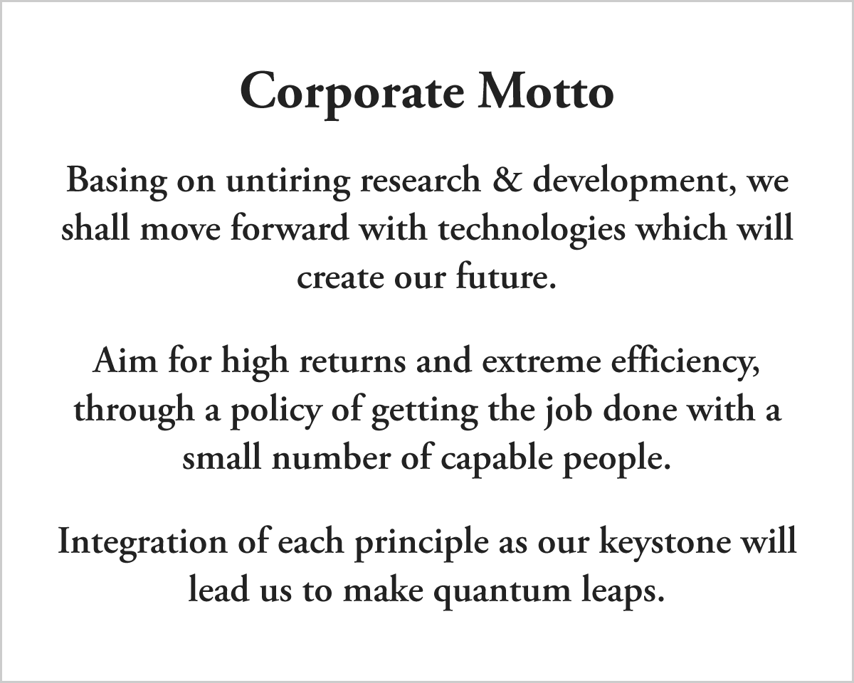 Corporate Motto: Basing on untiring research & development, we shall move forward with technologies which will create our future. Aim for high returns and extreme efficiency, through a policy of getting the job done with a small number of capable people. Integration of each principle as our keystone will lead us to make quantum leaps.